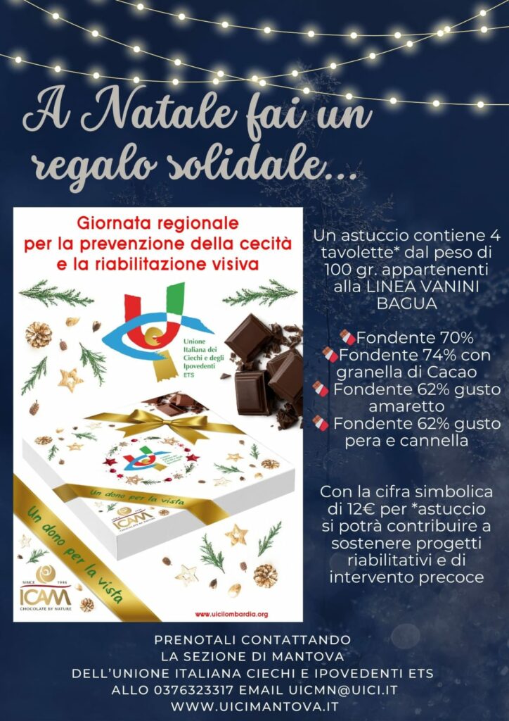 Locandina
A Natale fai un regalo solidale giornata regionale per la prevenzione della cecità e la riabilitazione visiva 
un astuccio contiene 4 tavolette dal peso di 100 grammi appartenenti alla linea Vanini bagua 
Fondente 70% 
Fondente 74% con granella di cacao 
fondente 62% gusto amaretto fondente 62% gusto pera e cannella 
con la cifra simbolica di €12 per astuccio si potrà contribuire a sostenere progetti riabilitativi e di intervento precoce 
prenotagli contattando la sezione di Mantova dell'Unione italiana dei ciechi e degli ipovedenti 
allo 037632 33 17 
email uicmn@uicii.it www.uicimantova.it 