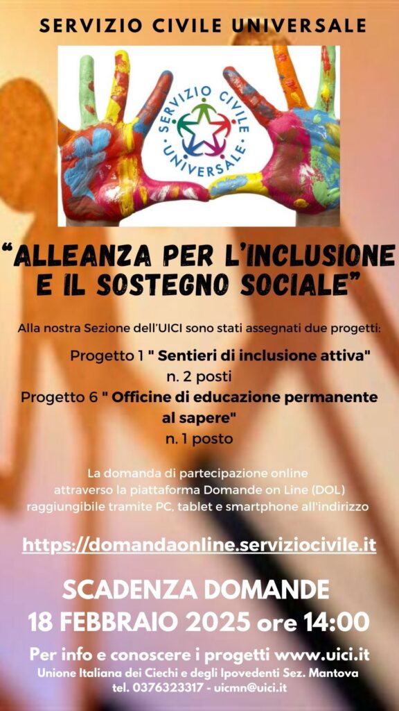 Locandina
SERVIZIO CIVILE UNIVERSALE

ALL'UNIONE ITALIANA DEI CIECHI E DEGLI IPOVEDENTI

SEZIONE DI MANTOVA

PUBBLICATO IL BANDO SCU 2024

SCADENZA DOMANDE 18 FEBBRAIO 2025 ALLE ORE 14:00

Quest'anno, l’Unione Italiana dei Ciechi e degli Ipovedenti di Mantova, offre n.2 posti per il progetto " Sentieri di inclusione attiva" e n. 1 posto per " Officine di educazione permanente al sapere". 